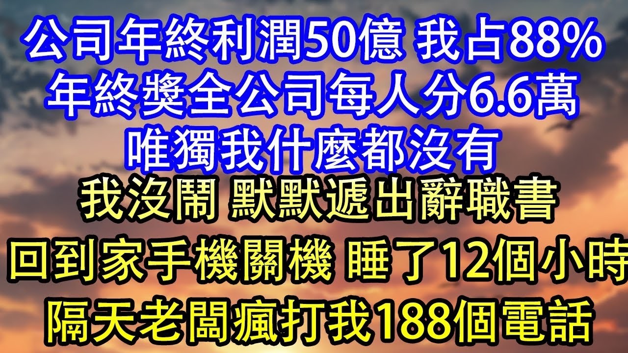 公司年終利潤50億 我占88%年終獎全公司每人分6 6萬唯獨我什麼都沒有我沒鬧 默默遞出辭職書回到家手機關機 睡了12個小時隔天老闆瘋打我188個電話