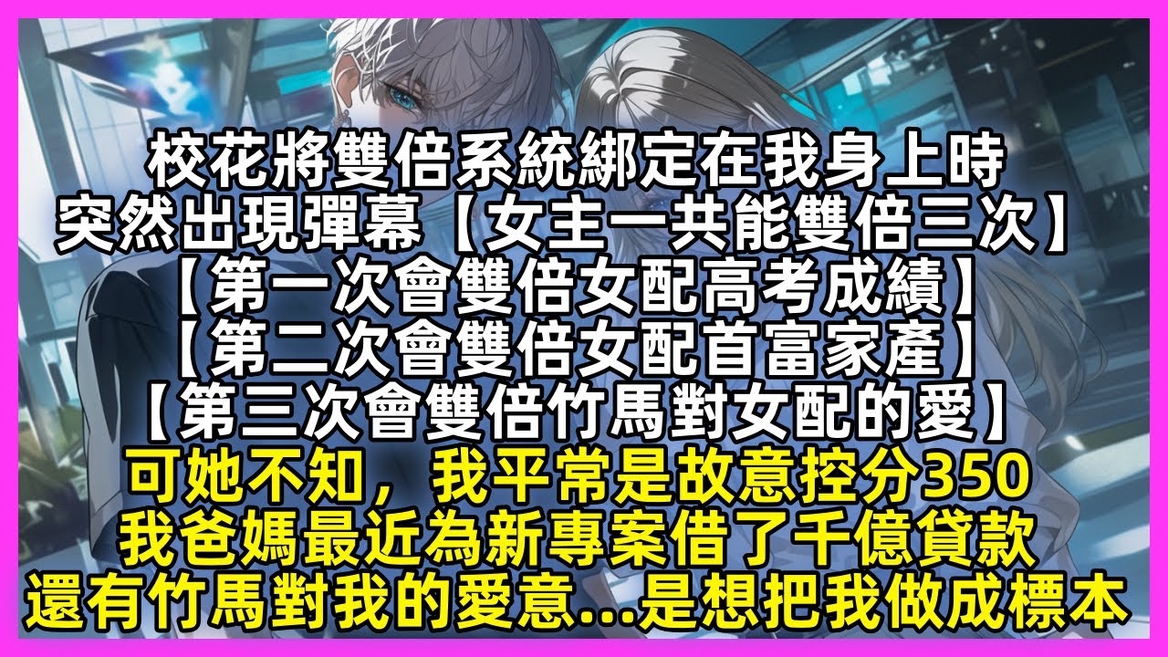 校花將雙倍系統綁定在我身上時，突然出現彈幕【女主一共會雙倍三次：高考成績；首富家產；竹馬的愛】可她不知，我平常是故意控分350；我家剛借了千億貸款；還有竹馬對我的愛意……是想把我做成標本