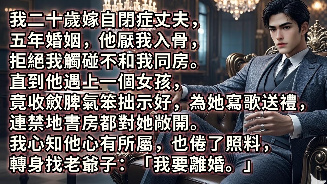 我二十歲嫁自閉症丈夫，五年婚姻，他厭我入骨，拒絕我觸碰不和我同房。直到他遇上一個女孩，竟收斂脾氣笨拙示好，為她寫歌送禮，連禁地書房都對她敞開。我心知他心有所屬，也倦了照料，轉身找老爺子：「我要離婚。」