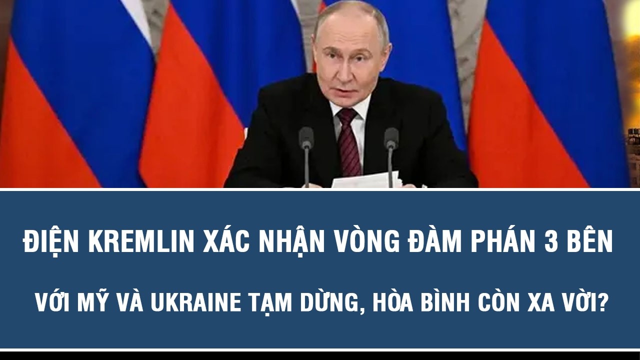 Điện Kremlin xác nhận vòng đàm phán 3 bên với Mỹ và Ukraine tạm dừng, hòa bình còn xa vời?