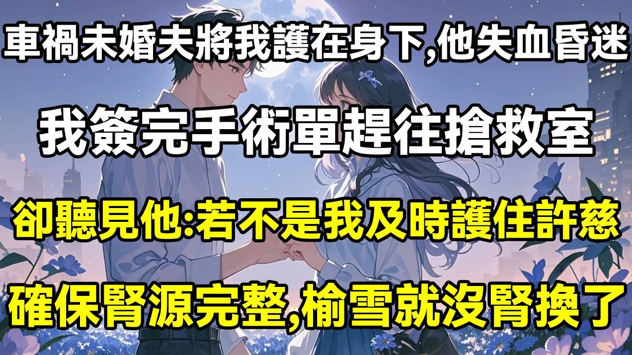 車禍未婚夫將我護在身下，他失血昏迷，我簽完手術單趕往搶救室，卻聽見他：若不是我及時護住許慈，確保腎源完整，榆雪就沒腎換了