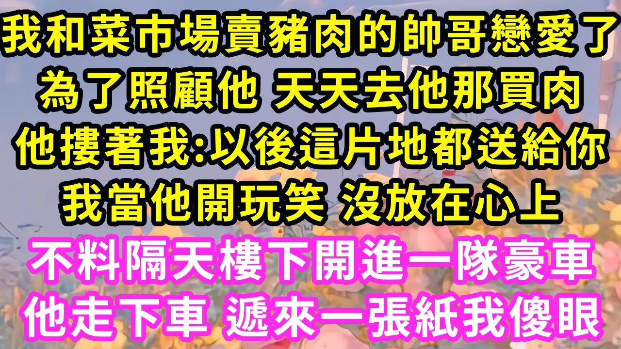 我和菜市場賣豬肉的帥哥戀愛了，為了照顧他 天天去他那買肉，他摟著我:以後這片地都送給你！我當他開玩笑 沒放在心上，不料隔天樓下開進一隊豪車，他走下車一句話我傻眼#甜寵#灰姑娘#霸道總裁#愛情