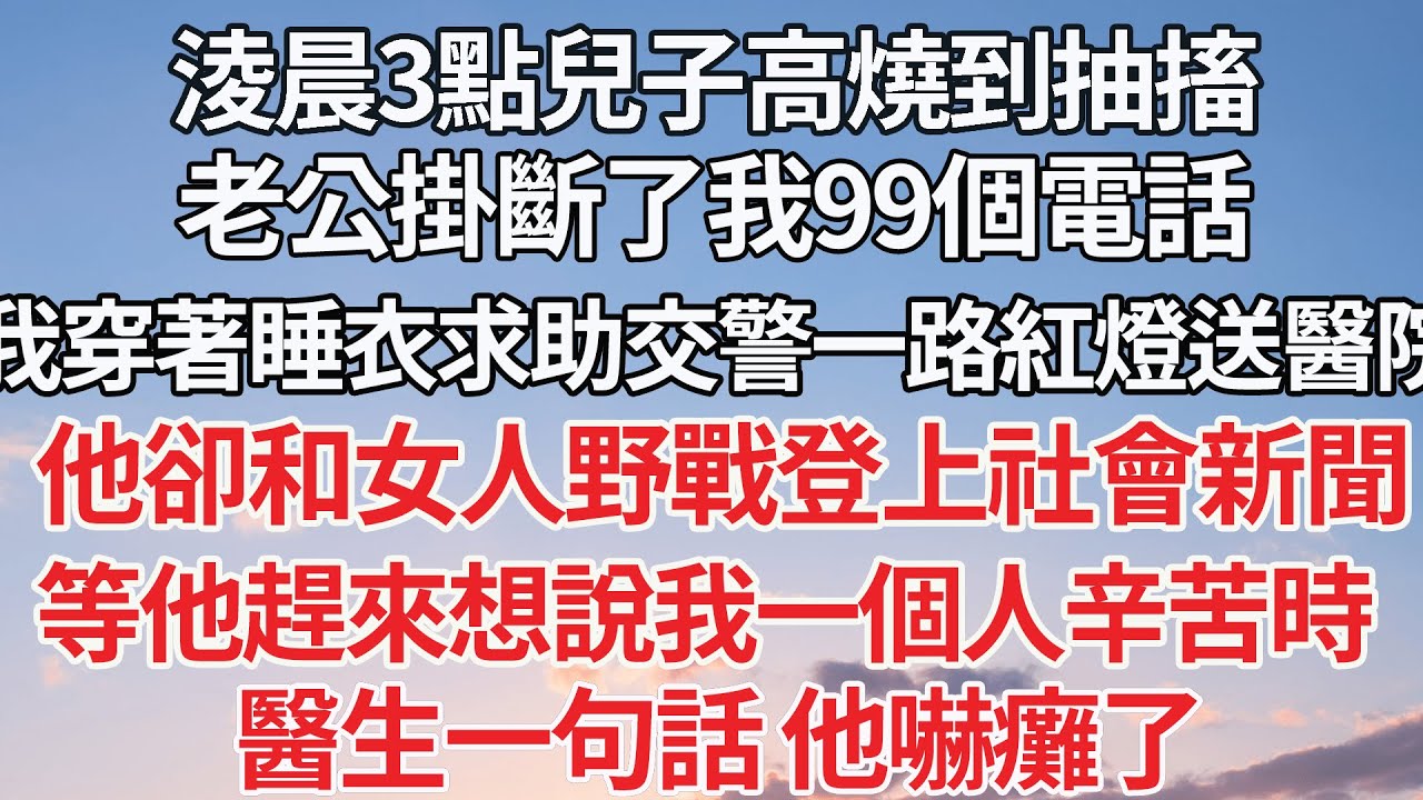 【完结】淩晨3點兒子高燒到抽搐，老公掛斷了我99個電話，我穿著睡衣求助交警一路紅燈送到醫院，他卻和女人野戰登上社會新聞，等他趕來想說我一個人辛苦時，醫生一句話 他嚇癱了【爽文】【爱情】【豪门】