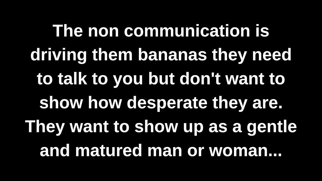 The non communication is driving them bananas they need to talk to you but don't want to show how...