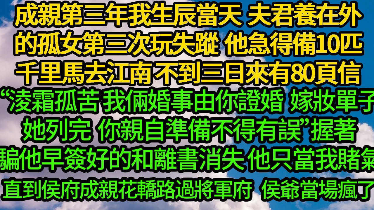 成親第三年我生辰當天 夫君養在外的孤女第三次失蹤，他急得備上10匹千里馬去江南 不到三日來有80頁信“淩霜孤苦 我倆婚事由你證婚，嫁妝單子她列完 你親自準備吧”握著騙他早簽好的和離書消失，他只當我賭氣