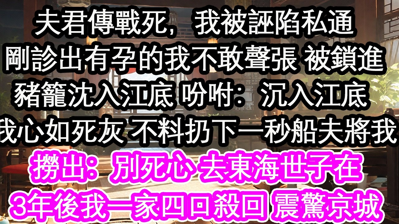 夫君傳戰死，我被誣陷私通剛診出有孕的我不敢聲張 被鎖進豬籠沈入江底 吩咐：沉入江底 我心如死灰 不料扔下一秒船夫將我撈出：別死心 去東海世子在3年後我一家四口殺回 震驚京城！【花開】【愛情】【生活】