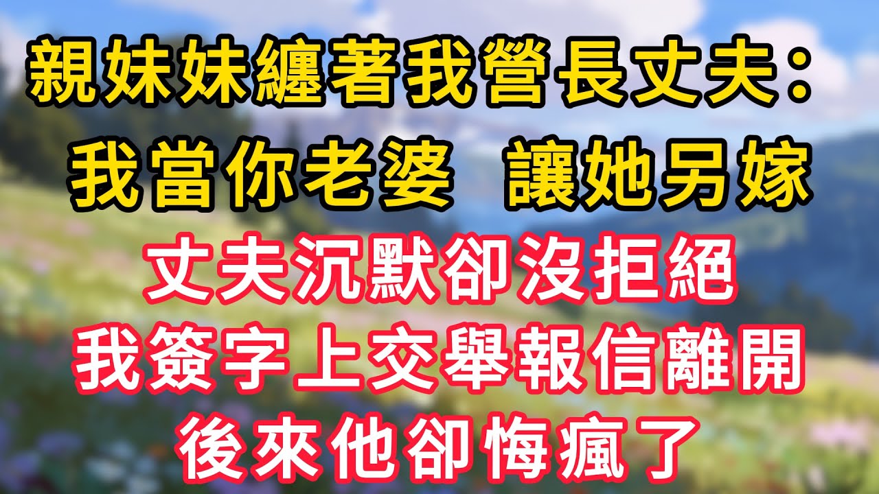親妹妹纏著我營長丈夫：我當你老婆，讓她另嫁，丈夫沉默卻沒拒絕，我簽字上交舉報信離開，後來他卻悔瘋了！#情感故事 #為人處世 #生活经验