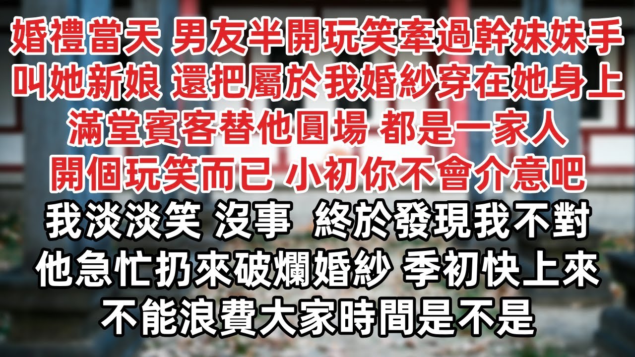 婚禮當天 男友半開玩笑牽過幹妹妹手叫她新娘 還把屬於我婚紗穿在她身上 滿堂賓客替他圓場 都是一家人開個玩笑而已 我淡淡笑 沒事  終於發現我不對 他急忙扔來破爛婚紗 季初快上來 不能浪費大家時間是不是
