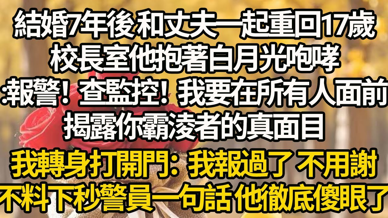 【完结】結婚7年後 和丈夫一起重回17歲，校長室他抱著白月光咆哮:報警！查監控！我要在所有人面前揭露你霸淩者的真面目，我轉身打開門：我報過了 不用謝，不料下秒警員一句話 他徹底傻眼了
