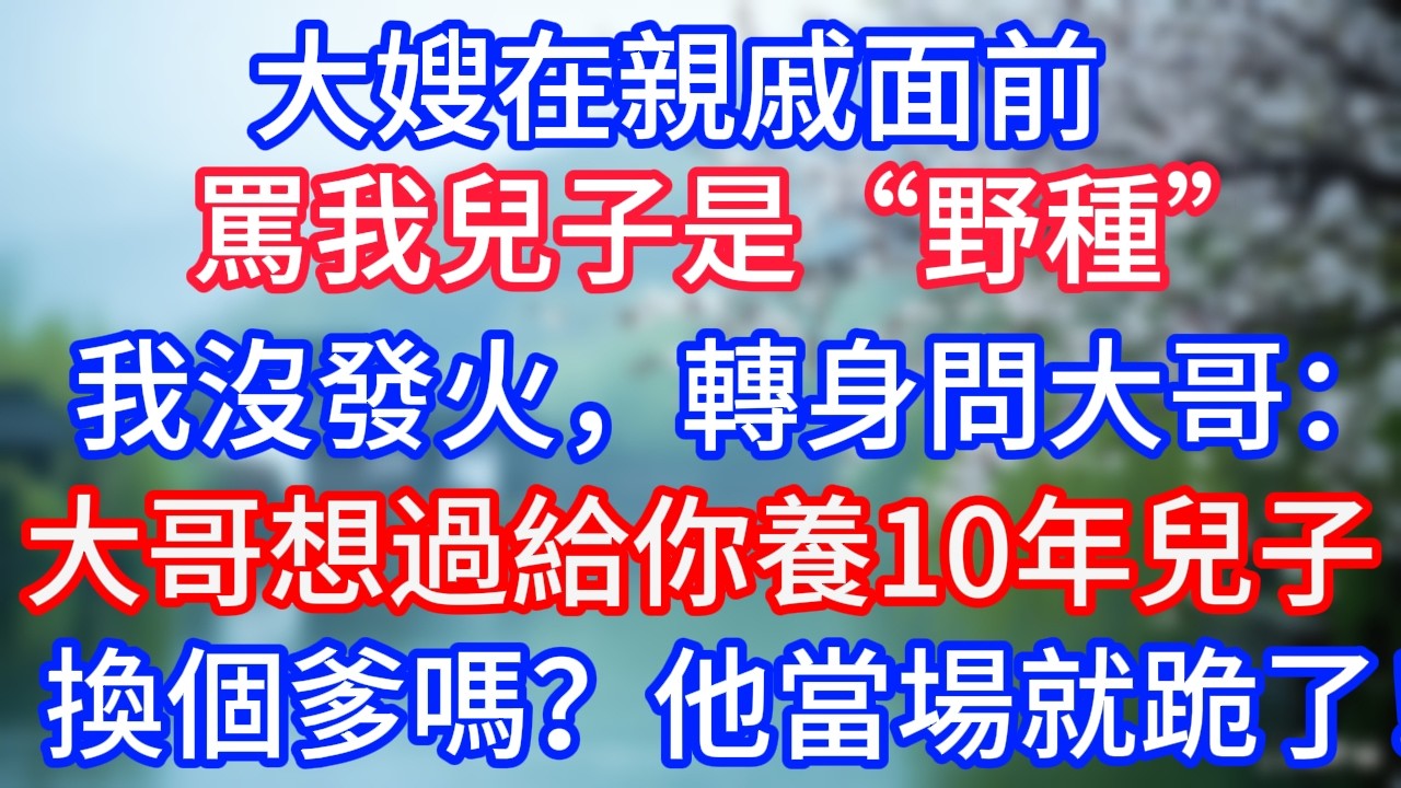 大嫂在親戚面前罵我兒子是“野種”，我沒發火，轉身問大哥：大哥，你想過給你養了10年的兒子，換個爹嗎？他當場就跪了！#岁月温情 #情感故事#幸福生活#為人處世#生活經驗#婆媳故事#子女孝順#子女不孝