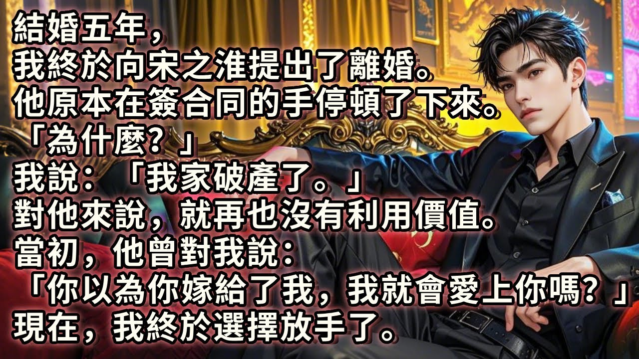 結婚五年，我終於向他提出了離婚。他原本在簽合同的手停頓了下來。「為什麼？」我說「我家破產了。」對他來說就再也沒有利用價值。當初，他曾對我說：你以為你嫁給了我，我就會愛上你嗎？現在，我終於選擇放手了。