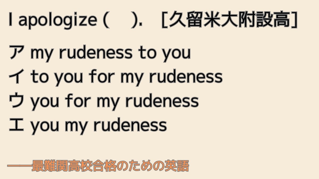 最難関高校英語入試対策 I apologize ( 　).　[久留米大附設] ア my rudeness to you　イ to you for my rudeness ...