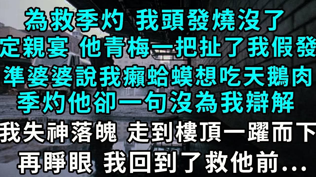 為救季灼 我頭發燒沒了，定親宴 他青梅一把扯下了我假發，準婆婆說我癩蛤蟆想吃天鵝肉，季灼他卻一句沒為我辯解，我失神落魄 走到樓頂一躍而下，再睜眼 我回到了救他前...