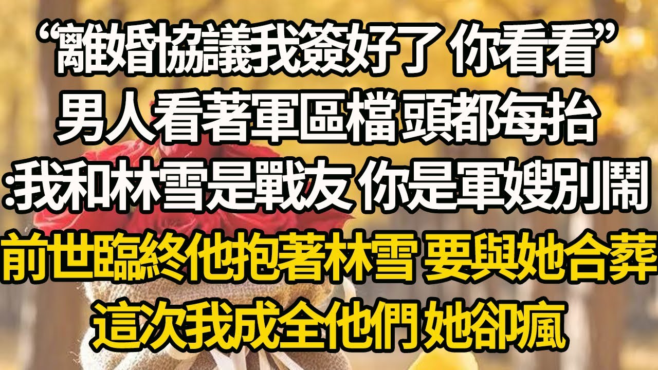 【完結】“離婚協議我簽好了 你看看”，男人看著軍區檔 頭都每抬：我和林雪是戰友 你是軍嫂別鬧，前世臨終他抱著林雪 要與她合葬，這次我成全他們 她卻瘋了