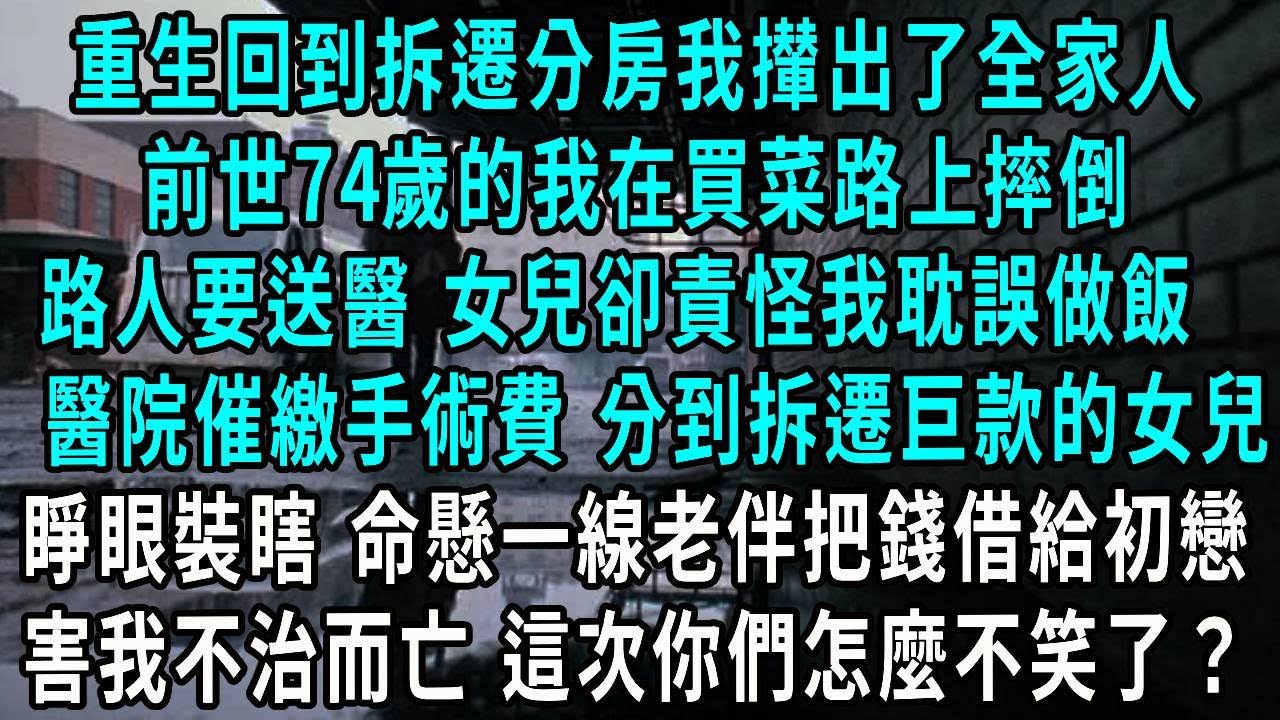 重生回到拆遷分房我攆出了全家人，前世74歲的我在買菜路上摔倒，路人要送醫 女兒卻責怪我耽誤做飯，醫院催繳手術費 分到拆遷巨款的女兒，睜眼裝瞎 命懸一線老伴把錢借給初戀，害我不治而亡 這次你們怎麼不笑了