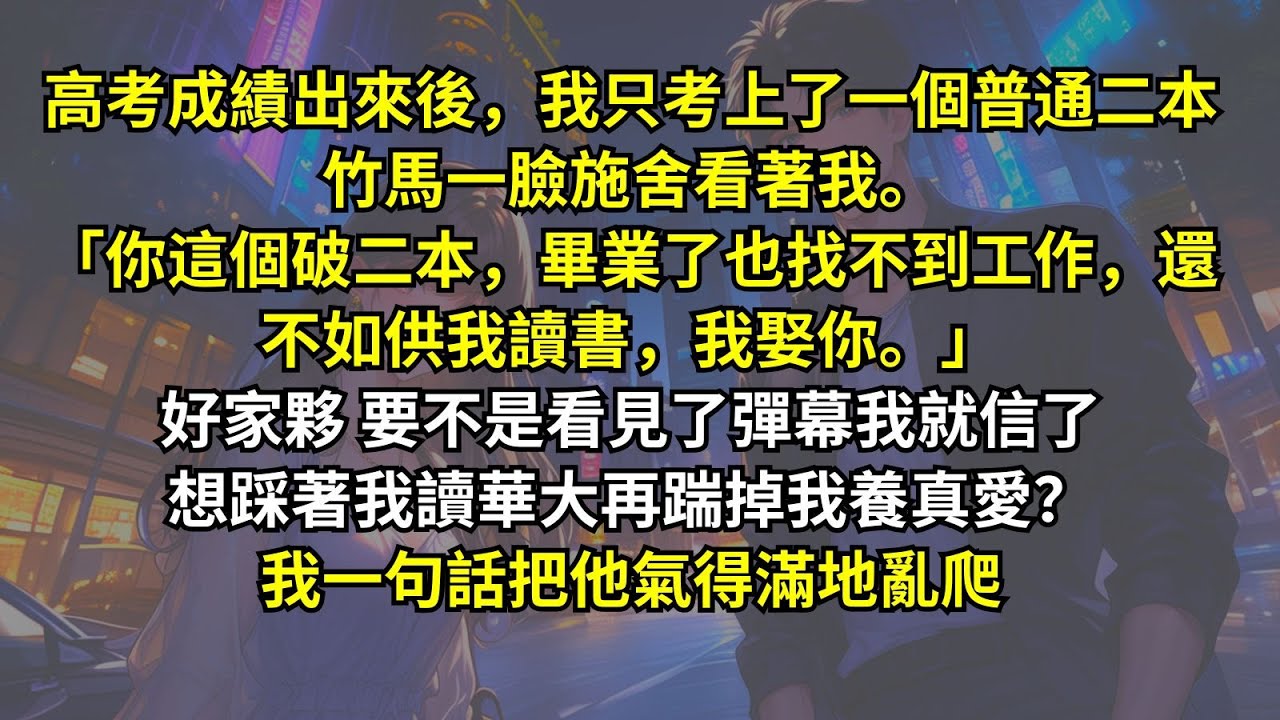 高考成績出來後，我只考上二本。竹馬一臉施舍看著我。「你這個破二本，畢業了也找不到工作，還不如供我讀書，我娶你。」好家夥，要不是看見了彈幕我就信了。想踩著我讀華大再踹掉我養真愛？我一句話把他氣得滿地亂爬