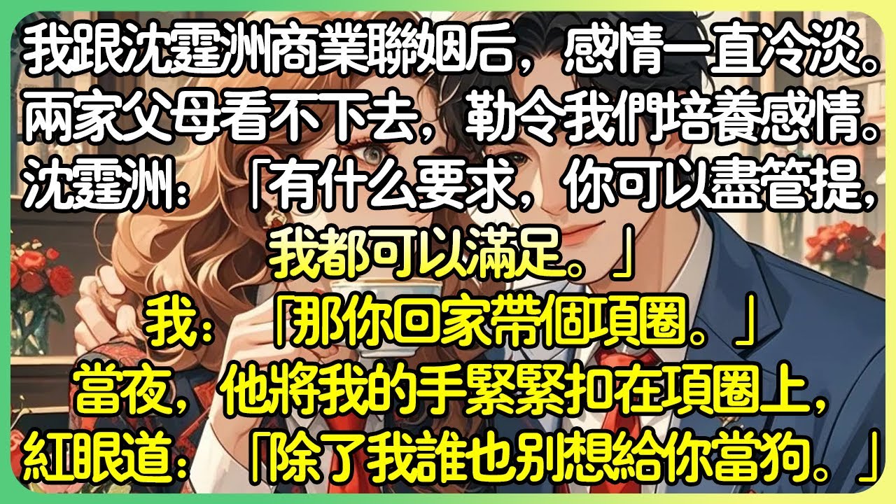 甜文先婚後愛💕我跟沈霆洲商業聯姻後，感情一直冷淡。兩家父母看不下去，勒令我們培養感情。沈霆洲：「有什麼要求，你可以儘管提，我都可以滿足。」我：「那你回家帶個項圈。」沈霆洲語氣隱忍：「你…」