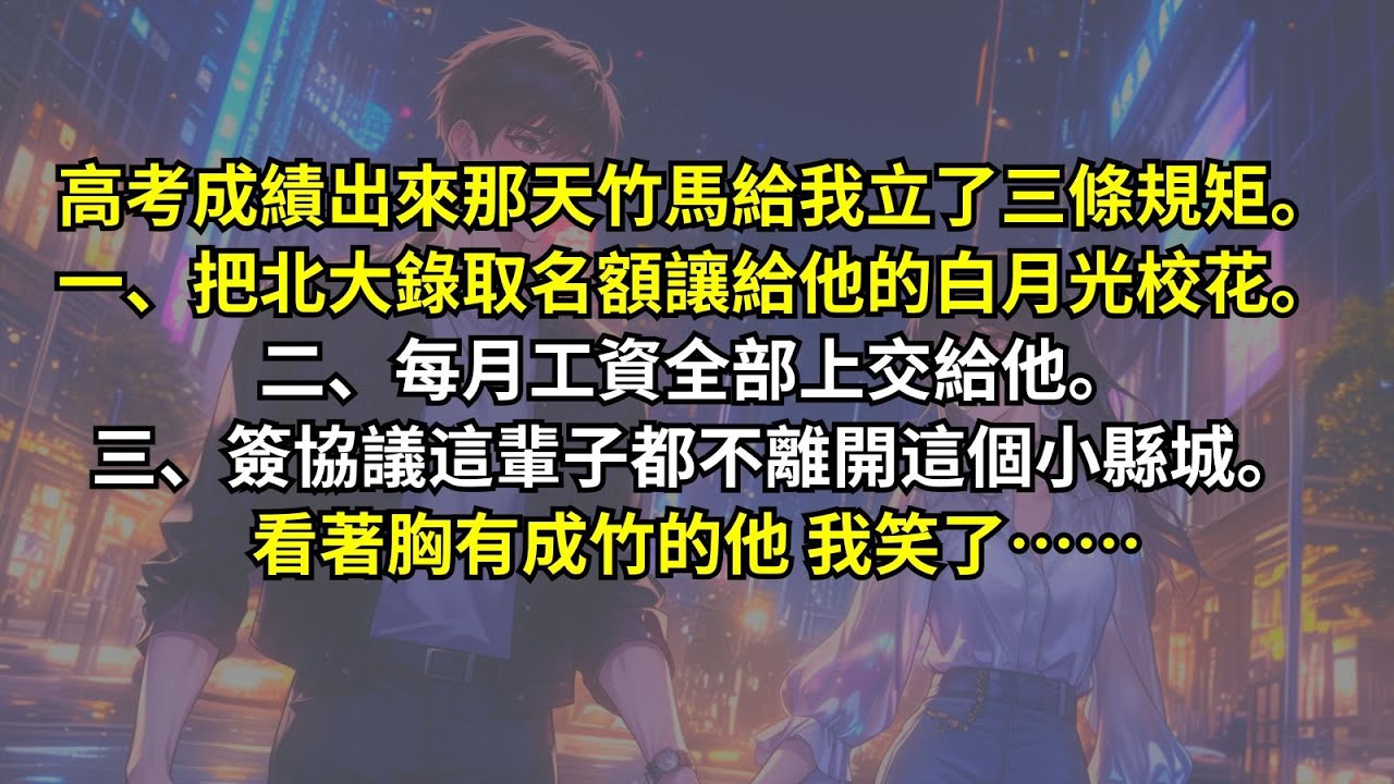 高考成績出來那天竹馬給我立了三條規矩。一、把北大錄取名額讓給他的白月光校花。二、每月工資全部上交給他。三、簽協議這輩子都不離開這個小縣城。看著胸有成竹的他，我笑了……