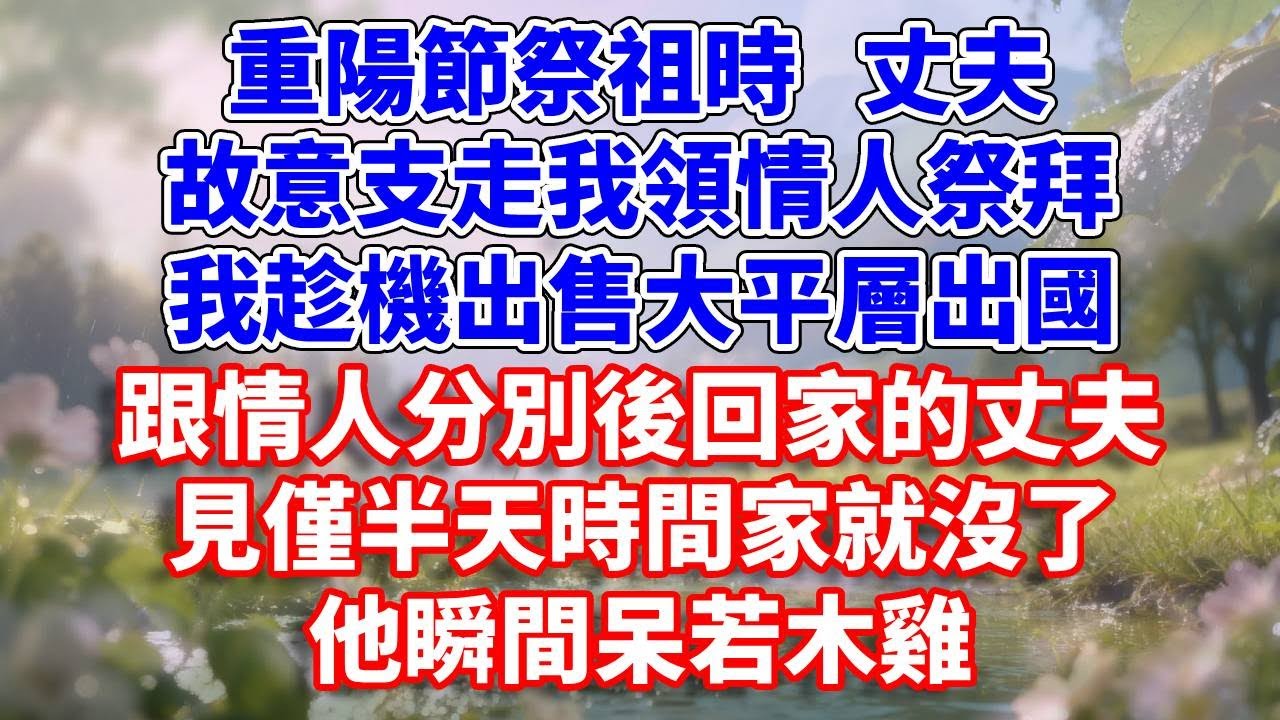 重陽節祭祖時  丈夫故意支走我領情人祭拜，我趁機出售大平層出國，跟情人分別後回家的丈夫，見僅半天時間家就沒了，他瞬間呆若木雞#完結 #情感故事 #一口氣看完 #為人處世