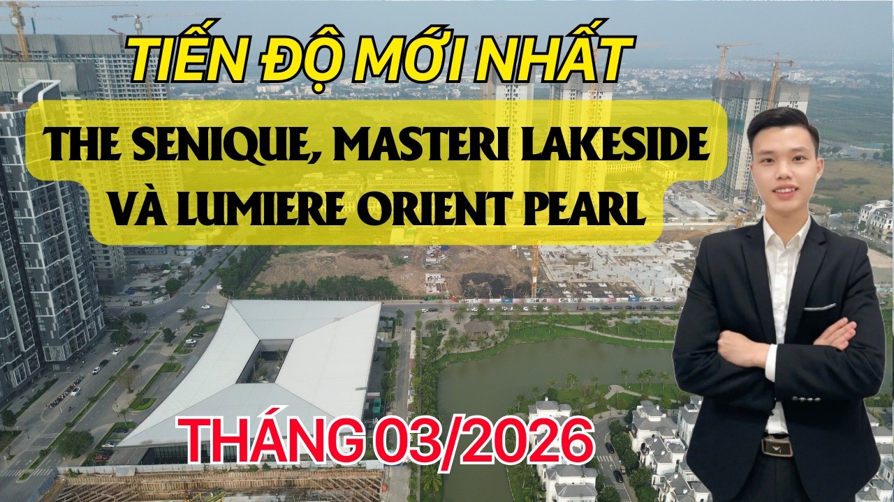 Cập nhật tiến độ T3/2026 The Senique, Masteri Lakeside, Lumiere Orient Pearl | Vinhomes Ocean Park