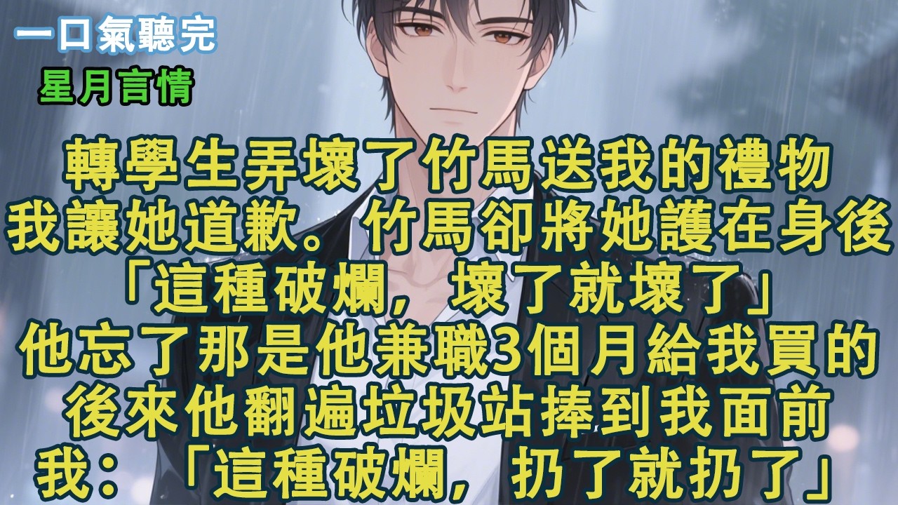 轉學生弄壞了竹馬送我的禮物。我讓她道歉。竹馬卻將她護在身後：「這種破爛，壞了就壞了。」他忘了那是他兼職3個月給我買的。後來他翻遍垃圾站捧到我面前。我：「這種破爛，扔了就扔了。」#小說 #有聲書 #情感