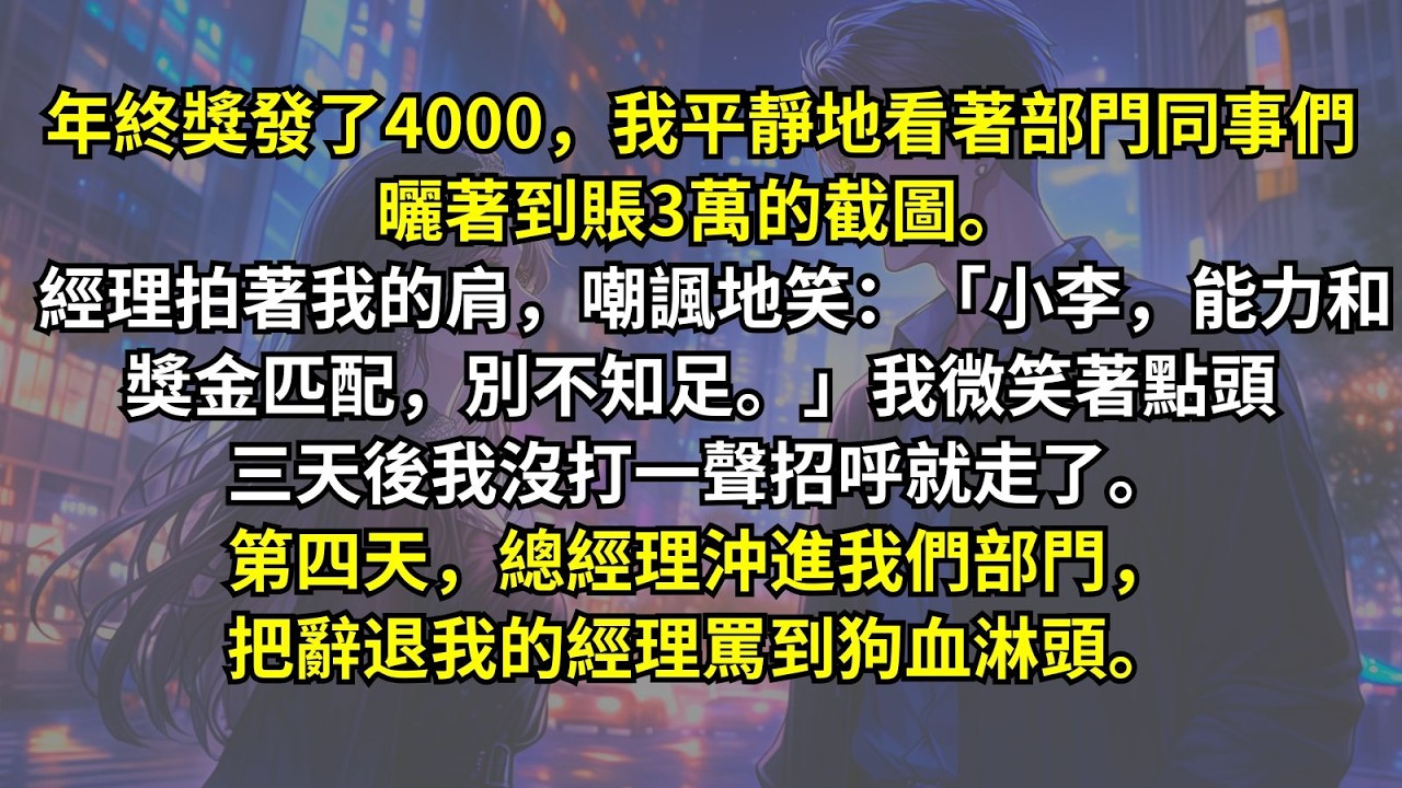 年終獎發了4000，我平靜地看著同事們曬著到賬3萬的截圖。經理嘲諷地笑：「能力和獎金匹配，別不知足。」我微笑著點頭三天後我沒打一聲招呼就走了。第四天，總經理沖進我們部門，把辭退我的經理罵到狗血淋頭。