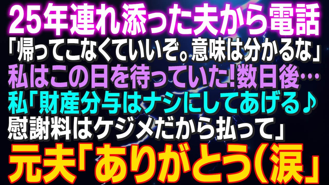 【スカッとする話】25年連れ添った夫から電話「帰ってこなくていいぞ。意味は分かるな」私はこの日を待っていた！数日後…私「財産分与はなしにしてあげる♪慰謝料は払って」元夫「ありがとう（涙」…大成功