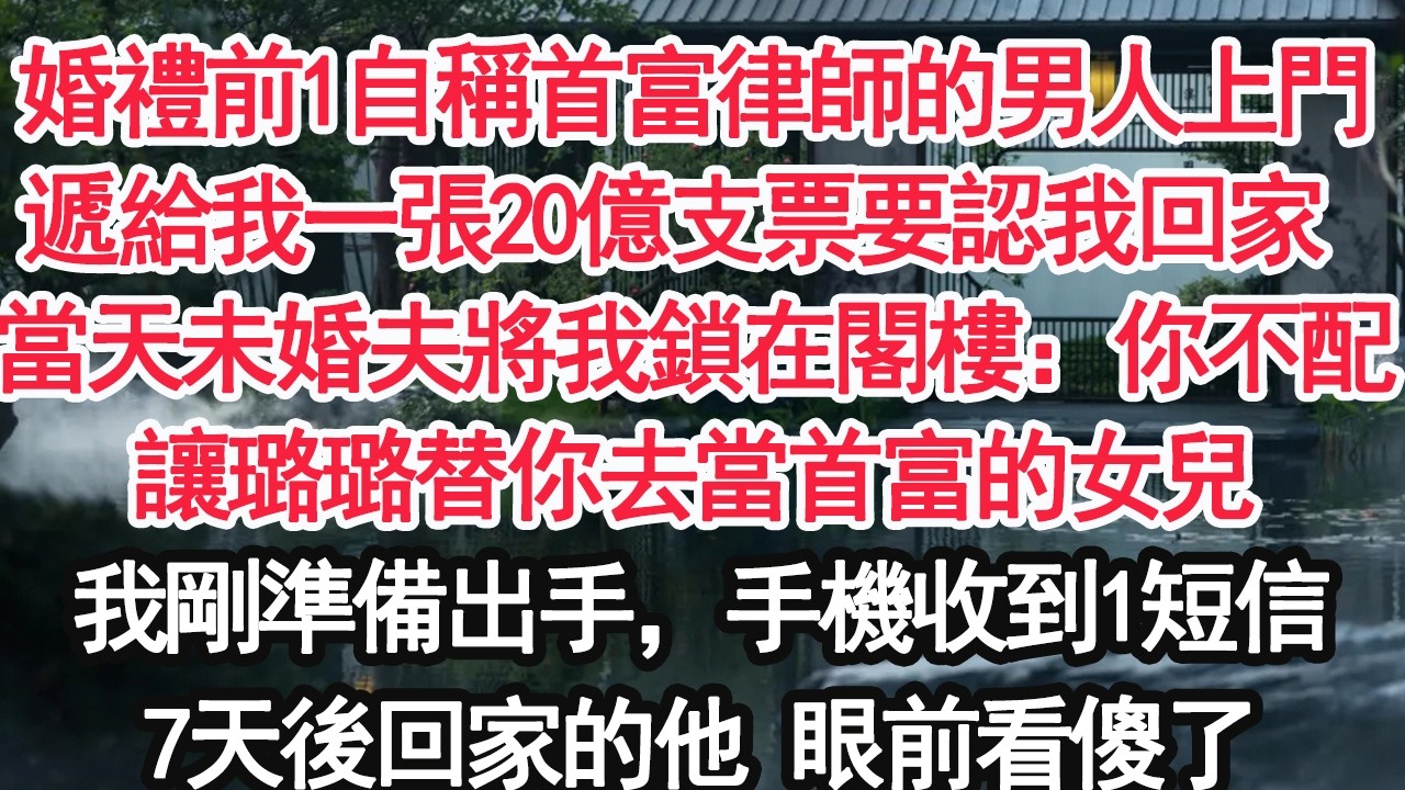 婚禮前1自稱首富律師的男人上門遞給我一張20億支票要認我回家 當天未婚夫將我鎖在閣樓：你不配讓璐璐替你去當首富的女兒我剛準備出手，手機收到1短信7天後回家的他 眼前看傻了【亞男】【大女主】【婚姻自主】