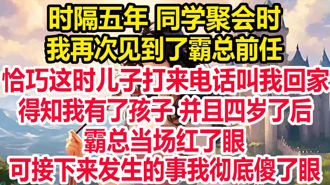 时隔五年 同学聚会时，我再次见到了霸总前任，恰巧这时儿子打来电话叫我回家，得知我有了孩子 并且四岁了后，霸总当场红了眼 ，可接下来发生的事我彻底傻了眼！
