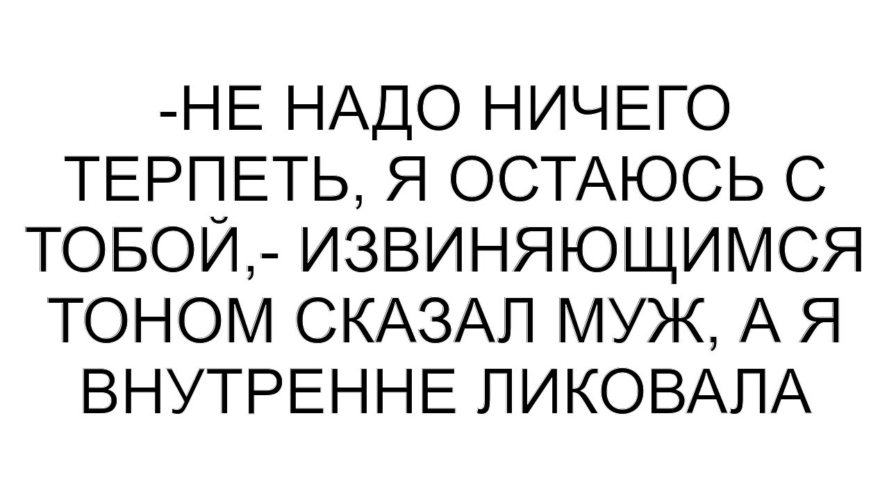 -Не надо ничего терпеть, я остаюсь с тобой,- извиняющимся тоном сказал муж, а я внутренне ликовала