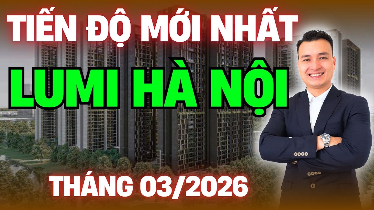 Tiến Độ Mới Nhất Dự Án Lumi Hà Nội 03/2026 | NHÀ TỐT