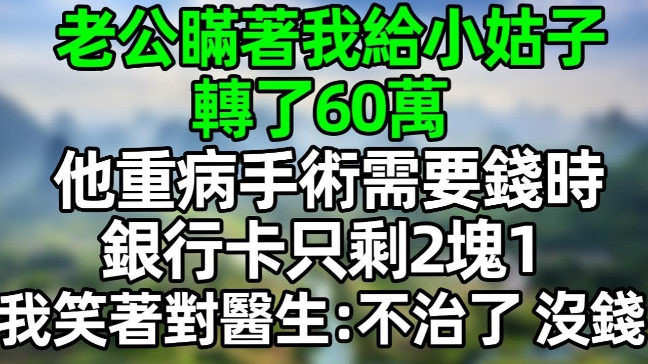 老公瞞著我給小姑子轉了60萬，他重病手術需要錢時，銀行卡只剩2塊1！我沒閙 笑著對醫生：不治了，沒錢#夜讀人生 #情感故事  #大橘讲故事 #講故事  #幸福生活 #深夜淺讀 #深夜故事
