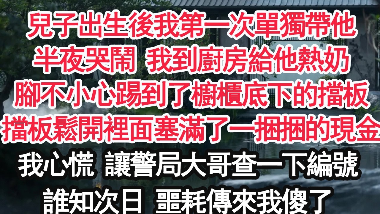 兒子出生後我第一次單獨帶他半夜哭鬧 我到廚房給他熱奶腳不小心踢到了櫥櫃底下的擋板擋板鬆開裡面塞滿了一捆捆的現金我心慌 讓警局大哥查一下編號誰知次日 噩耗傳來我傻了【顧亞男】【大女主】【婚姻自主】