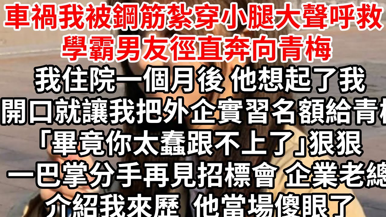 車禍我被鋼筋紮穿小腿大聲呼救 學霸男友徑直奔向青梅，我住院一個月後 他想起了我， 開口就讓我把外企實習名額給青梅「畢竟你太蠢跟不上了」狠狠一巴掌分手，再見招標會 企業老總介紹我的來歷，他當場傻眼了