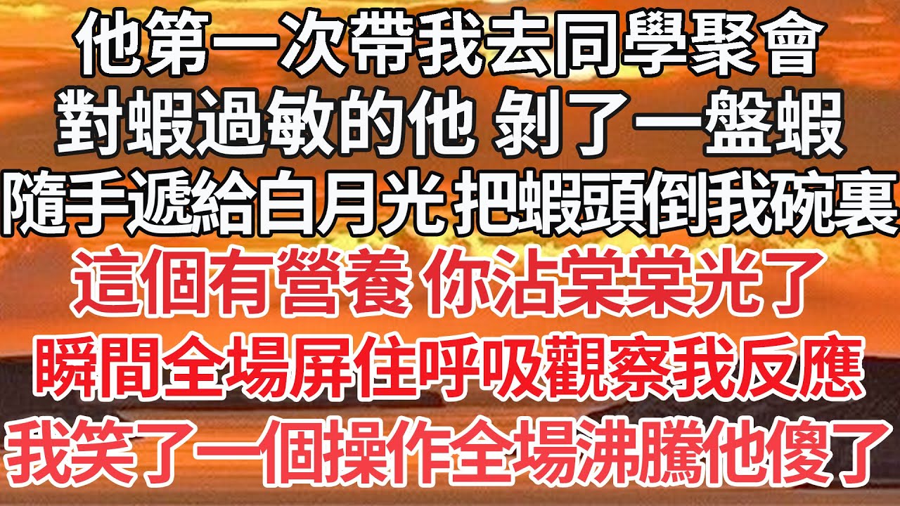 【完結】他第一次帶我去同學聚會，對蝦過敏的他 剝了一盤蝦，隨手遞給白月光 把蝦頭倒我碗裏，這個有營養 你沾棠棠光了，瞬間全場屏住呼吸觀察我反應，我笑了一個操作全場沸騰他傻了【爽文】【愛情】【豪門】