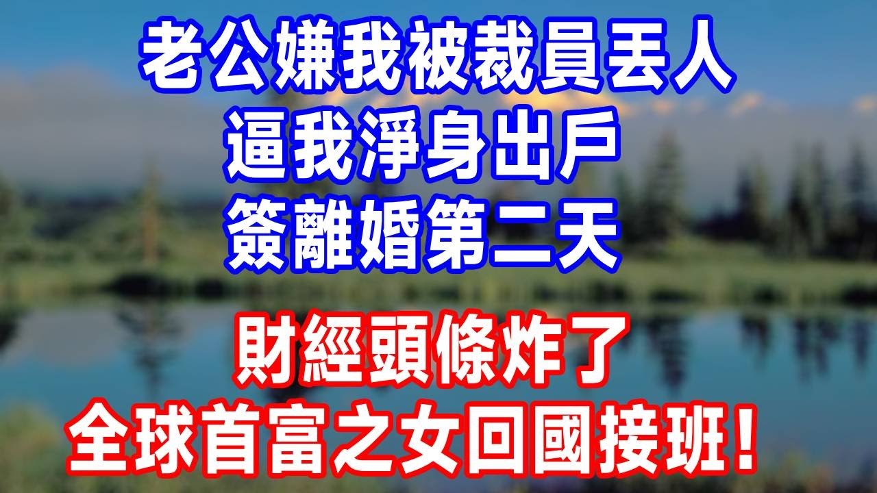 老公嫌我被裁員丟人，逼我淨身出戶。簽離婚第二天，財經頭條炸了，全球首富之女回國接班！#生活經驗 #正能量 #婆媳 #打脸