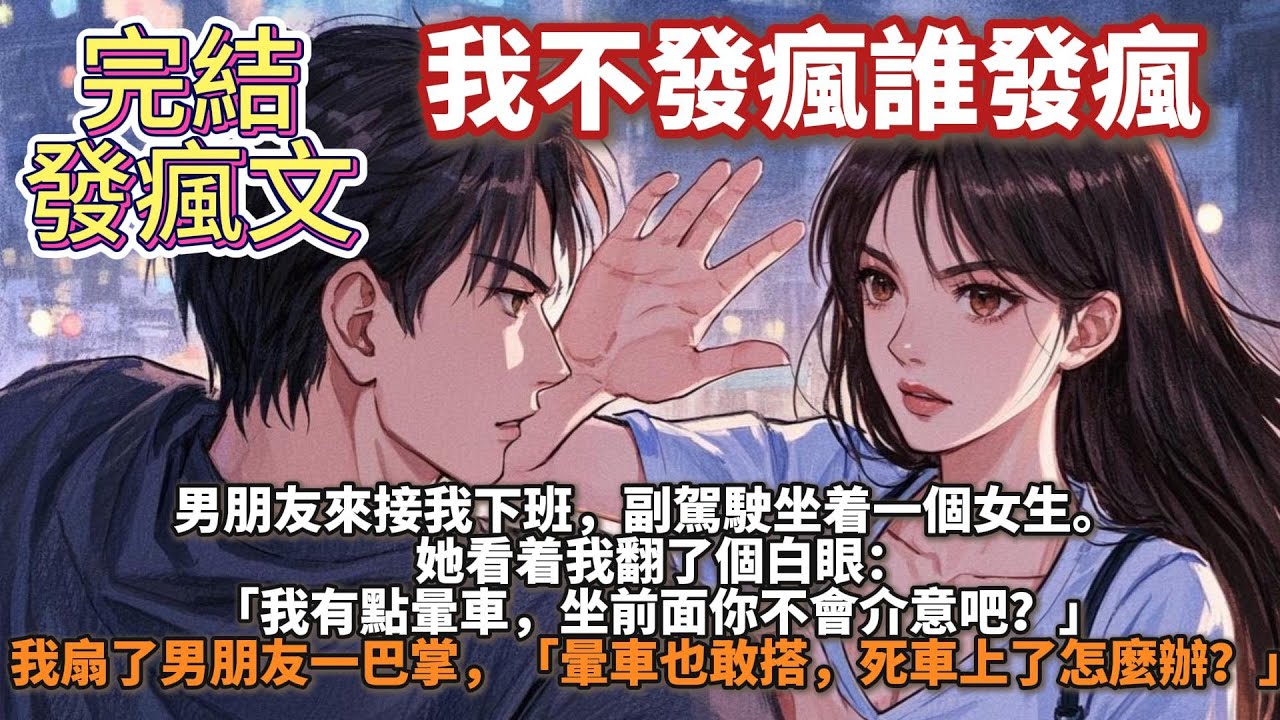 完結發瘋文：我不發瘋誰發瘋。男朋友來接我下班，副駕駛坐着一個女生。   她看着我翻了個白眼：「我有點暈車，坐前面你不會介意吧？」 我扇了男朋友一巴掌，「暈車也敢搭，死車上了怎麼辦？」