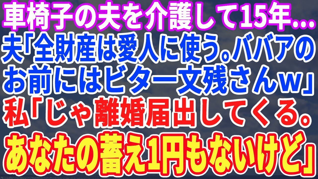 【スカッとする話】車いすの夫を介護して15年…夫「全財産は年下の愛人に使うwババアのお前には1円も渡さないｗ」私「では今日で離婚ねwちなみにアナタに財産なんて無いわよw」夫「え？」結果ｗ