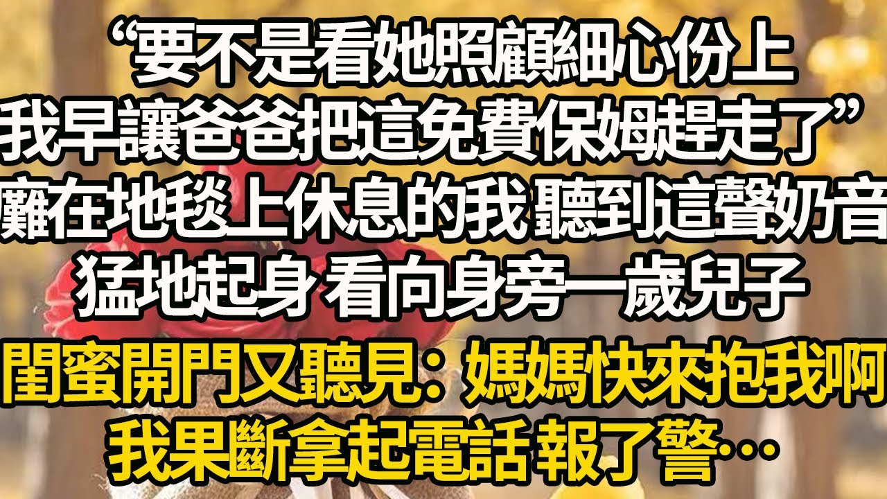 【完結】“要不是看她照顧細心份上，我早讓爸爸把這免費保姆趕走了”癱在地毯上休息的我 聽到這聲奶音，猛地起身 看向身旁一歲兒子，閨蜜開門又聽見：媽媽快來抱我啊，我果斷拿起電話 報了警…