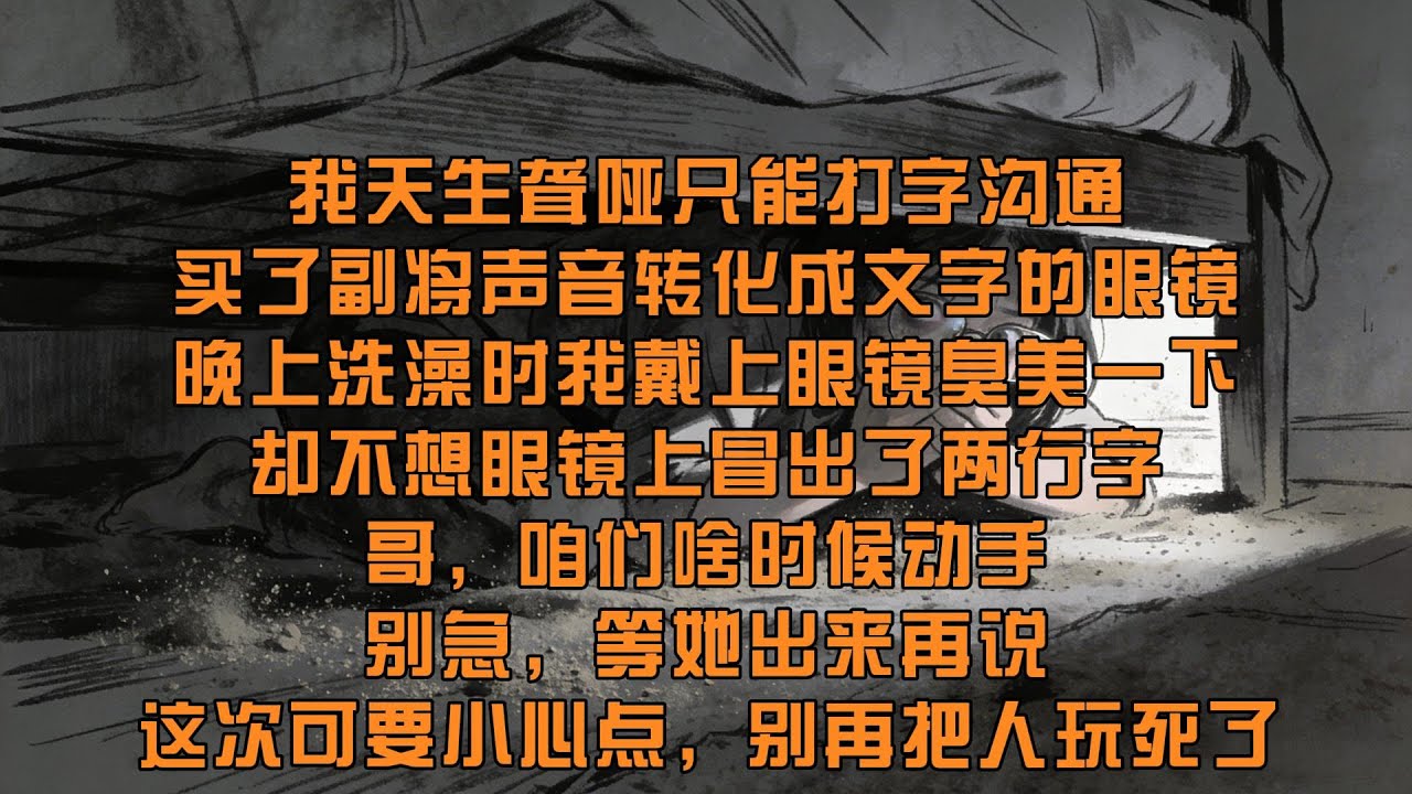 【45分鐘看完一篇完結爽文】我天生聾啞只能打字溝通，買了副可以將聲音轉化成文字的眼鏡，晚上我戴上眼鏡，卻不想眼鏡上冒出了兩行字：哥，咱們啥時候動手？別急，等她出來再說！這次可要小心點，別再把人玩死了！