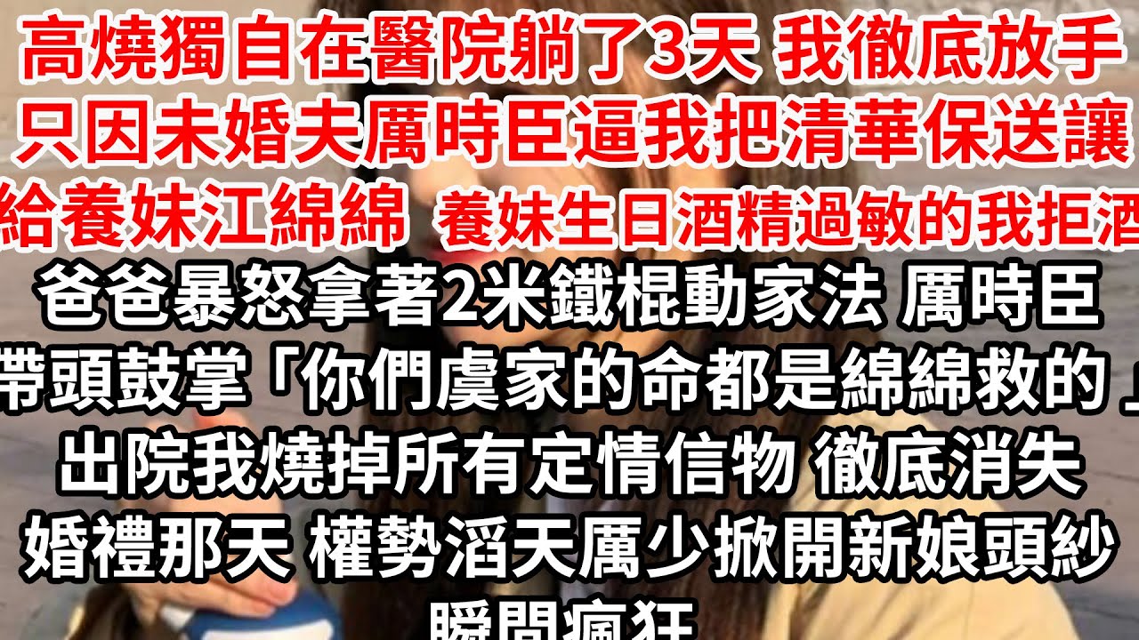 高燒獨自在醫院躺了3天 我徹底放手，只因未婚夫厲時臣逼我把清華保送給養妹江綿綿，養妹生日宴酒精過敏的我拒酒 爸爸暴怒拿著2米鐵棍動家法「賤貨 我們虞家的命都是綿綿救的」厲時臣竟連連鼓掌