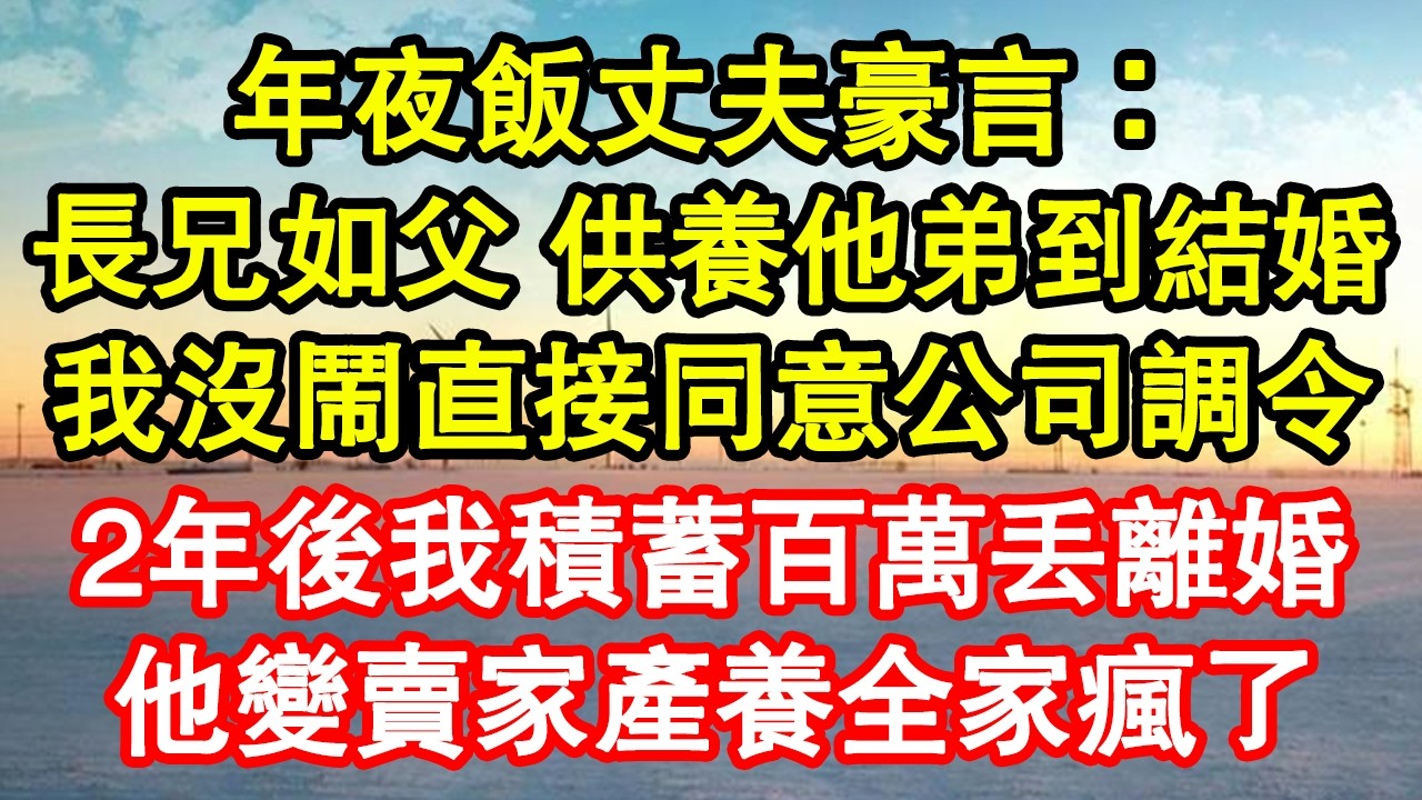 年夜飯丈夫豪言：長兄如父 供養他弟到結婚，我沒鬧直接同意公司調令，2年後我積蓄百萬丟離婚，他變賣家產養全家瘋了 真情故事會|老年故事|情感需求|養老|家庭正能量