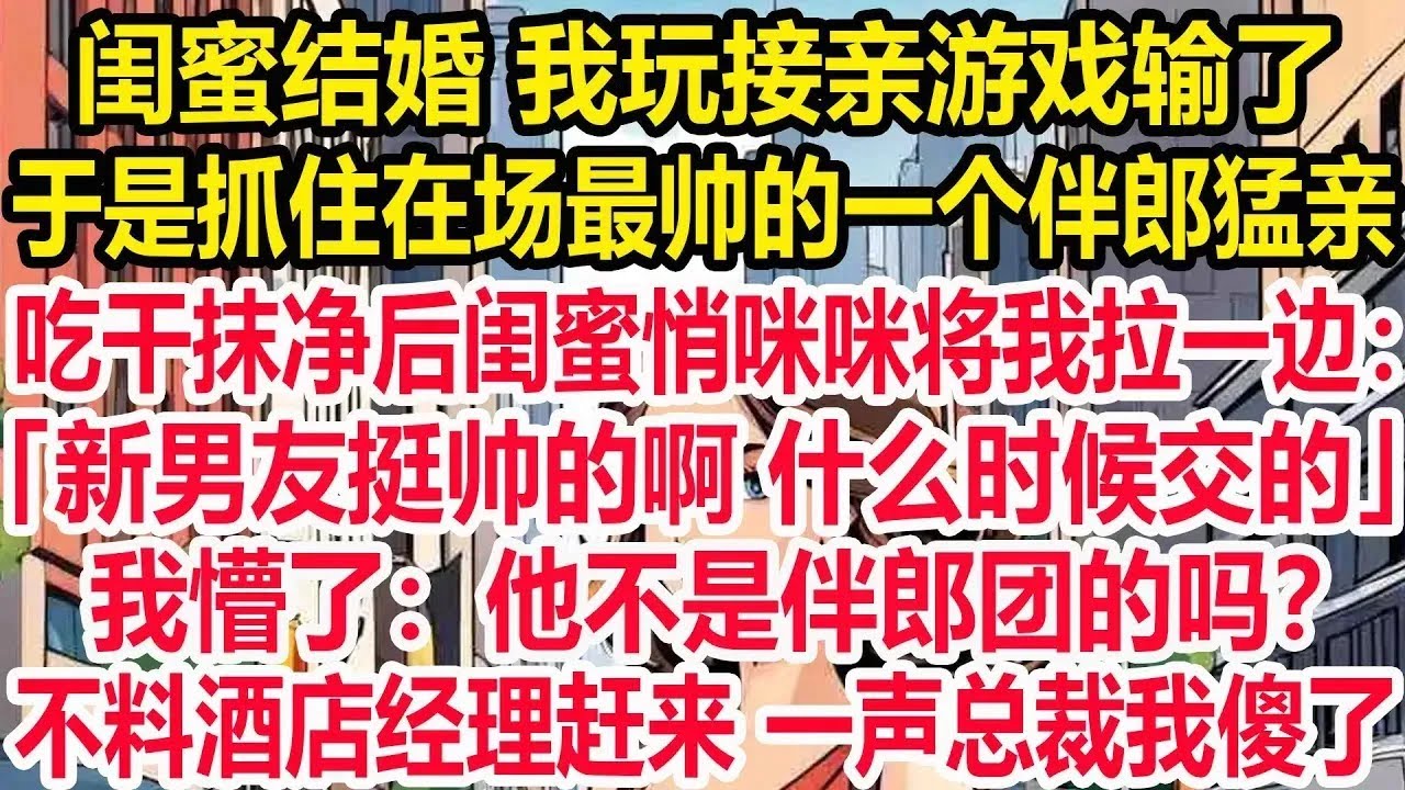 闺蜜结婚，我玩接亲游戏输了，于是抓住在场最帅的一个伴郎猛亲，吃干抹净后闺蜜悄咪咪将我拉一边：新男友挺帅的啊，什么时候交的？我懵了：他不是伴郎团的吗？不料酒店经理匆忙赶来，一声总裁我傻了。