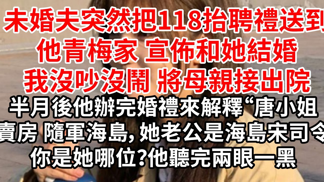 未婚夫把118抬聘禮送到他青梅家，宣佈和她結婚，我沒吵沒鬧 將母親接出院。半月後他辦完婚禮來解釋“唐小姐賣房 帶她娘隨軍海島，她老公是海島宋司令，你是她哪位？他聽完兩眼一黑
