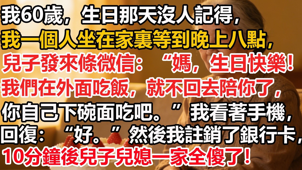 我60歲，生日那天沒人記得。我一個人坐在家裏等到晚上八點，兒子發來條微信：“媽，我們在外面吃飯，就不回去陪你了，你自己下碗面吃吧。”我看著手機回復好。然後我註銷了銀行卡，10分鐘後兒子兒媳一家全傻了！