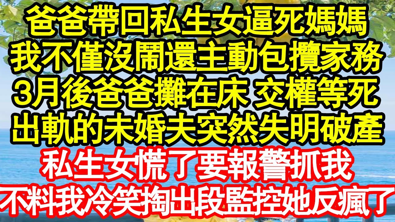 爸爸帶回私生女逼死媽媽，我不僅沒鬧還主動包攬家務，3月後爸爸攤在床 交權等死，出軌的未婚夫突然失明破產，私生女慌了要報警抓我，不料我冷笑掏出段監控她反瘋了 真情故事會|老年故事|情感需求|養老|家庭