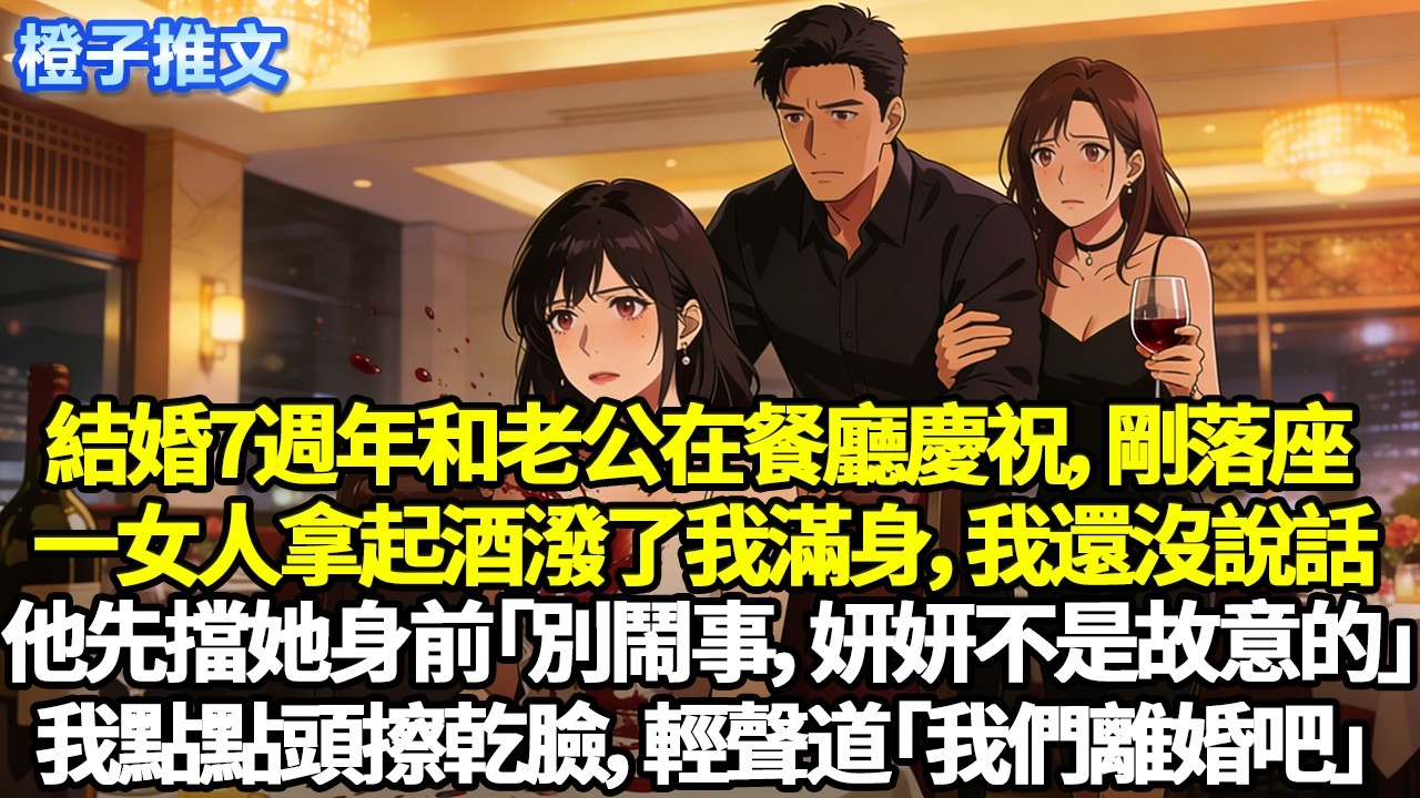 結婚7週年和老公在餐廳慶祝，剛落座，一女人拿起酒潑了我滿身，我還沒說話，他先擋她身前「別鬧事，妍妍不是故意的」我點點頭擦乾臉，輕聲道「我們離婚吧」#追妻火葬場 #情感 #一口氣看完 #橙子推文