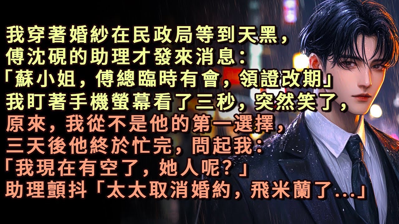 我穿著婚紗在民政局等到天黑，傅沈硯的助理才發來消息：「蘇小姐，傅總臨時有會，領證改期」我盯著手機螢幕看了三秒，突然笑了，三天後他終於忙完，問起我：「她人呢？」助理顫抖「太太取消婚約，飛米蘭了...」