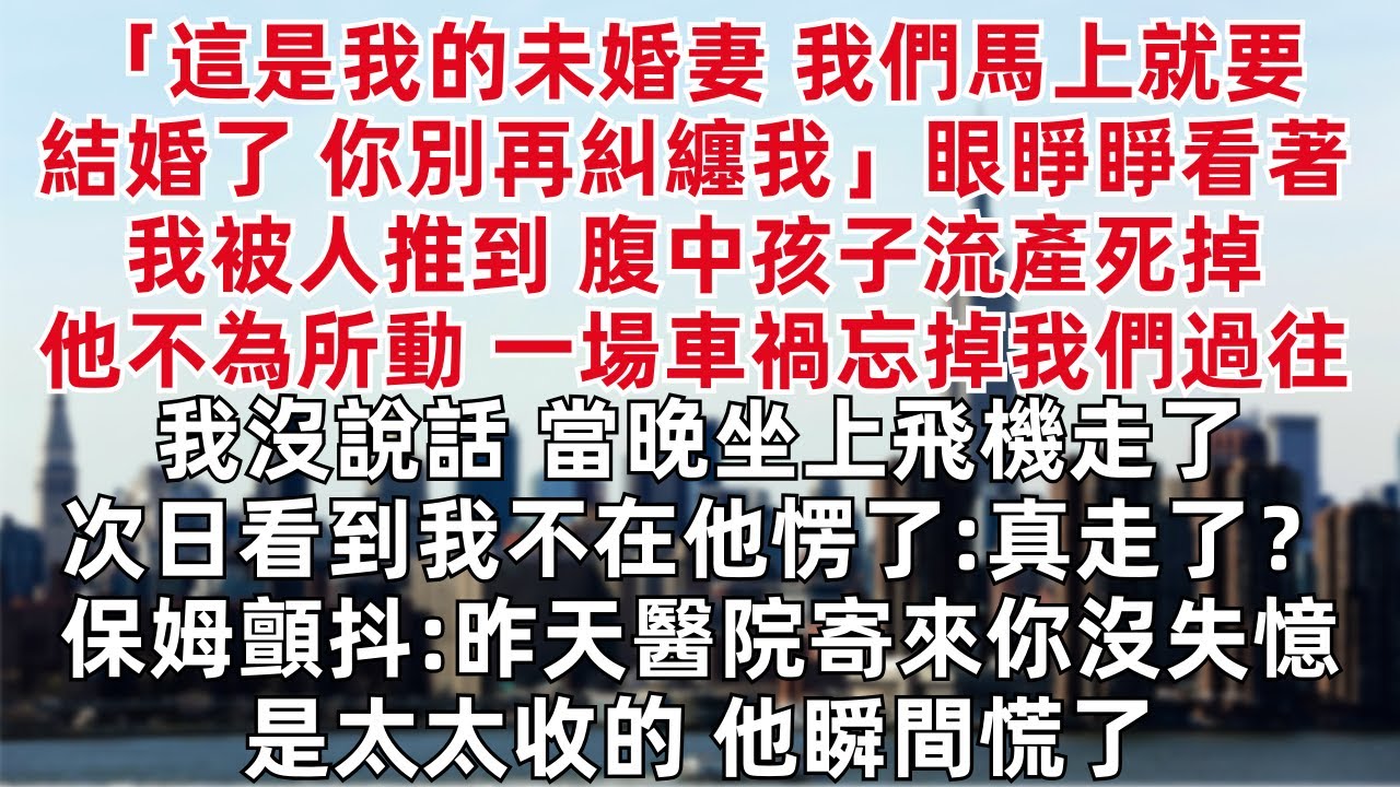 「這是我的未婚妻 我們馬上就要結婚了 你別再糾纏我」眼睜睜看著我被人推到 腹中孩子流產死掉他不為所動 一場車禍忘掉我們過往  我沒說話 當晚坐上飛機走了 次日看到我不在他愣了:真走了？保姆顫抖