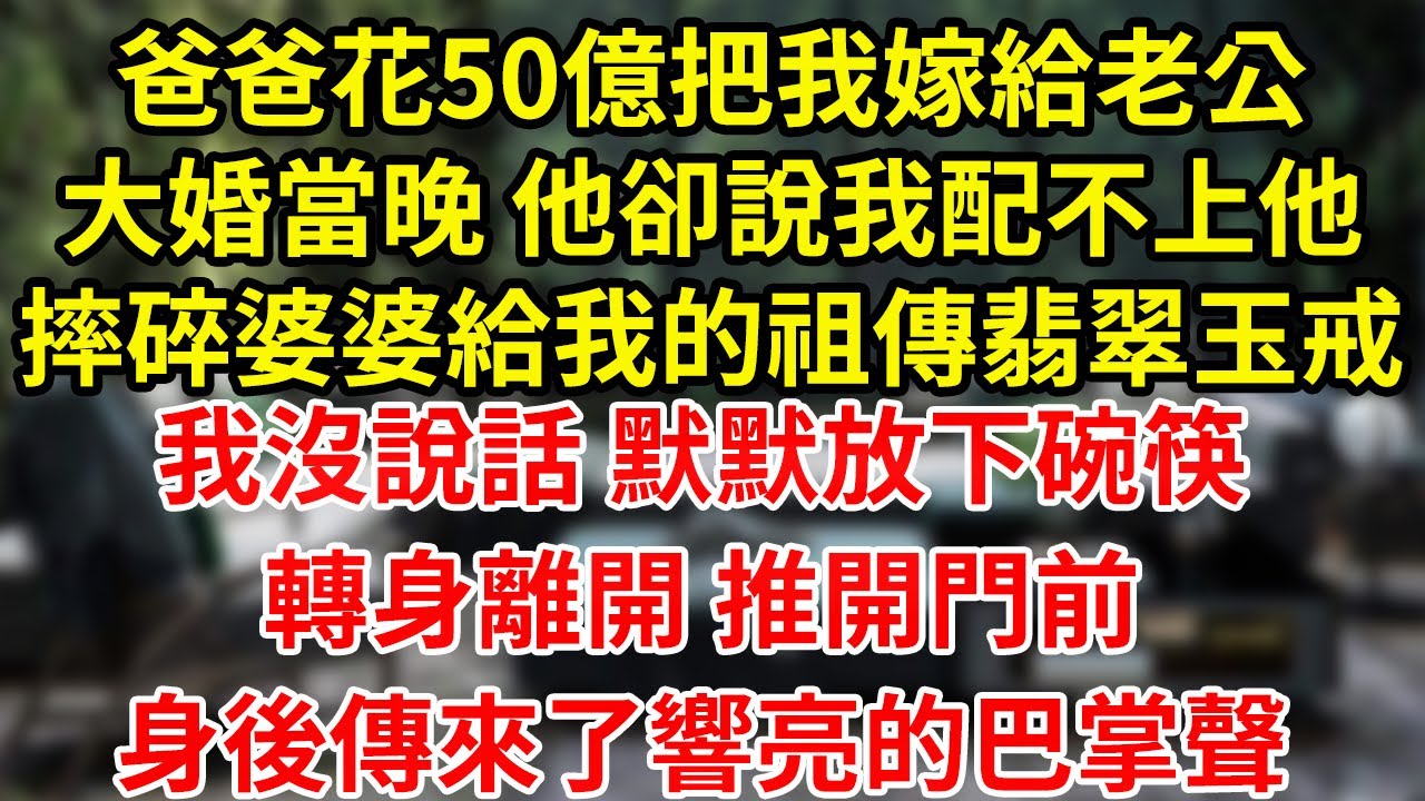 爸爸花50億把我嫁給老公大婚當晚 他卻說我配不上他摔碎婆婆給我的祖傳翡翠玉戒我沒說話 默默放下碗筷轉身離開 推開門前身後傳來了響亮的巴掌聲